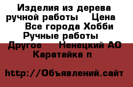 Изделия из дерева ручной работы  › Цена ­ 1 - Все города Хобби. Ручные работы » Другое   . Ненецкий АО,Каратайка п.